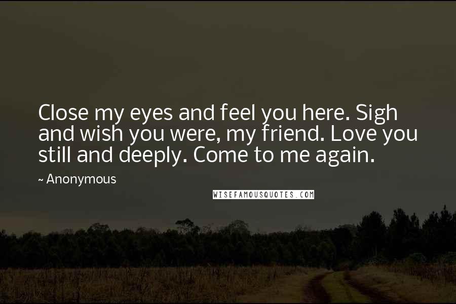 Anonymous Quotes: Close my eyes and feel you here. Sigh and wish you were, my friend. Love you still and deeply. Come to me again.