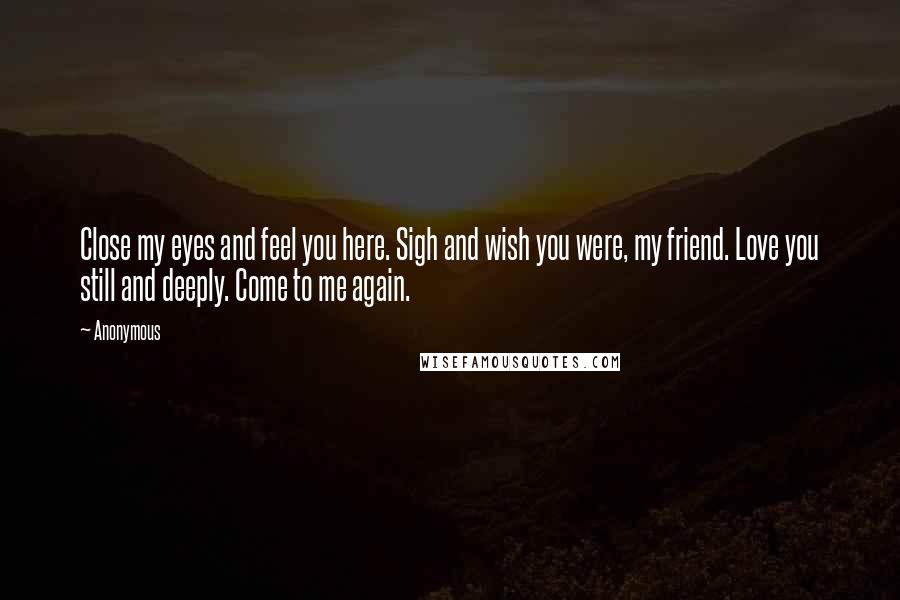 Anonymous Quotes: Close my eyes and feel you here. Sigh and wish you were, my friend. Love you still and deeply. Come to me again.