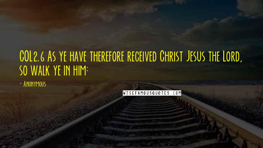 Anonymous Quotes: COL2.6 As ye have therefore received Christ Jesus the Lord, so walk ye in him: