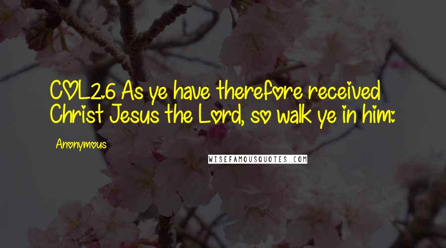 Anonymous Quotes: COL2.6 As ye have therefore received Christ Jesus the Lord, so walk ye in him: