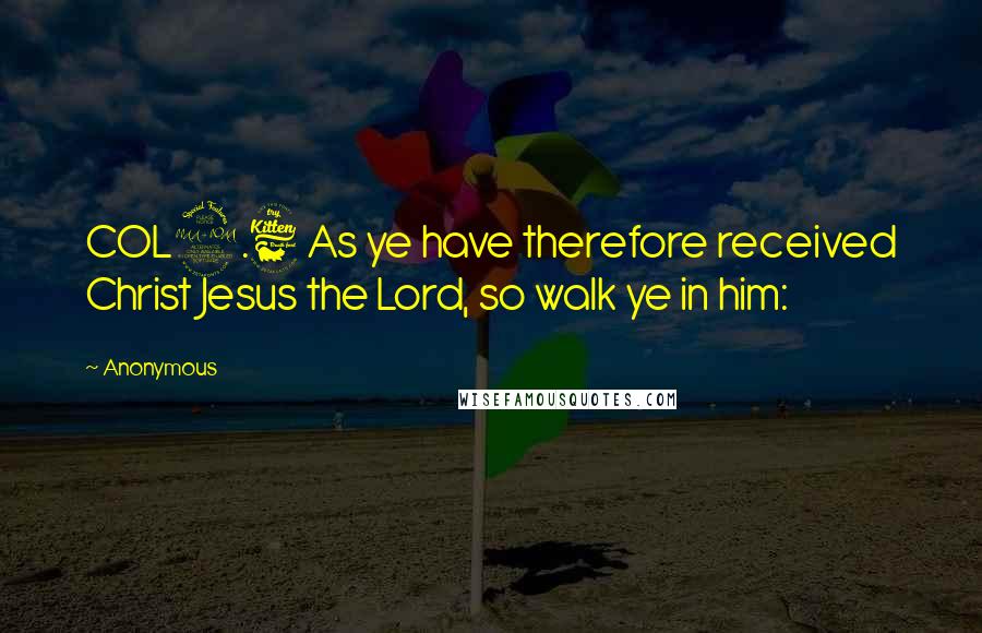 Anonymous Quotes: COL2.6 As ye have therefore received Christ Jesus the Lord, so walk ye in him: