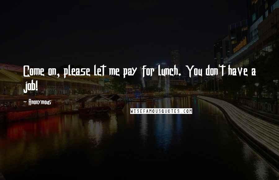 Anonymous Quotes: Come on, please let me pay for lunch. You don't have a job!