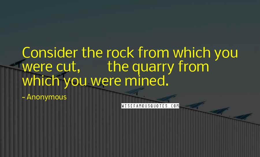 Anonymous Quotes: Consider the rock from which you were cut,        the quarry from which you were mined.