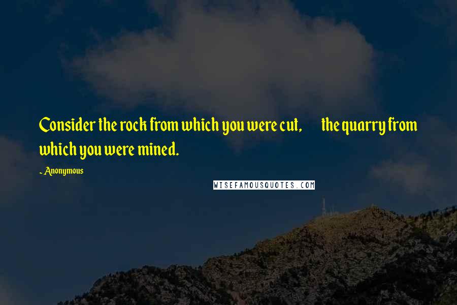 Anonymous Quotes: Consider the rock from which you were cut,        the quarry from which you were mined.