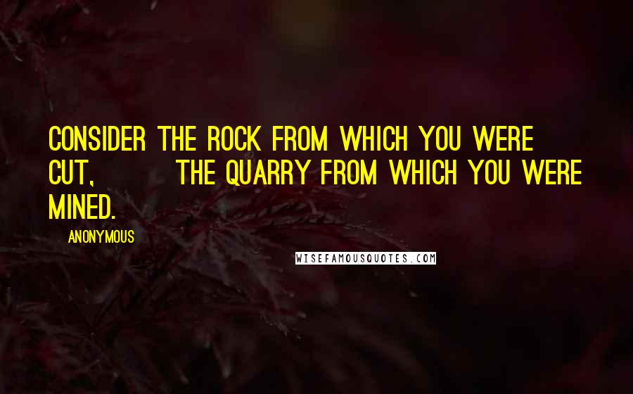 Anonymous Quotes: Consider the rock from which you were cut,        the quarry from which you were mined.