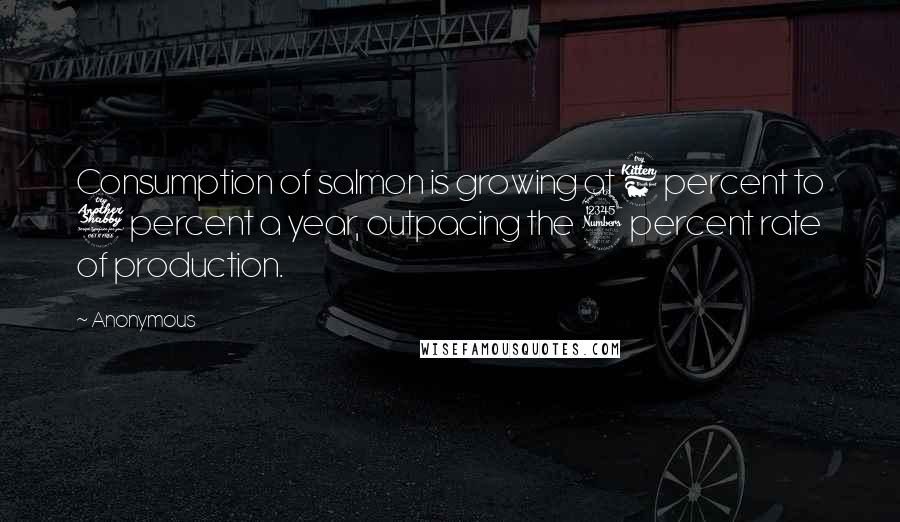 Anonymous Quotes: Consumption of salmon is growing at 6 percent to 7 percent a year, outpacing the 3 percent rate of production.