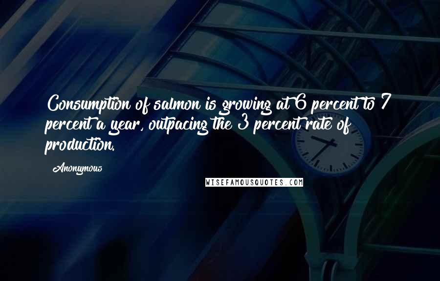 Anonymous Quotes: Consumption of salmon is growing at 6 percent to 7 percent a year, outpacing the 3 percent rate of production.