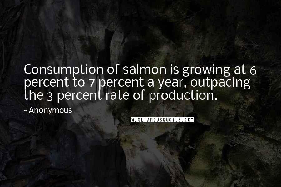 Anonymous Quotes: Consumption of salmon is growing at 6 percent to 7 percent a year, outpacing the 3 percent rate of production.