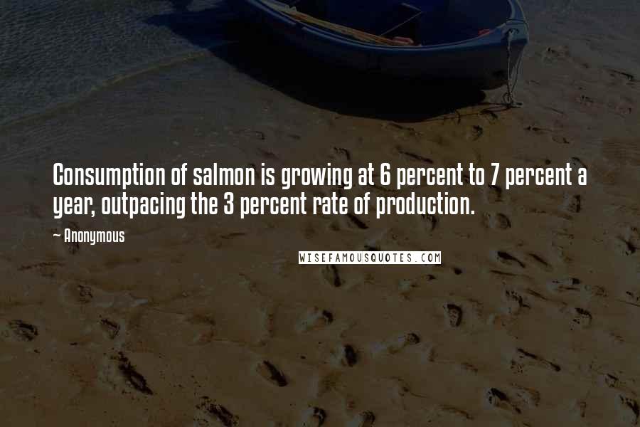Anonymous Quotes: Consumption of salmon is growing at 6 percent to 7 percent a year, outpacing the 3 percent rate of production.