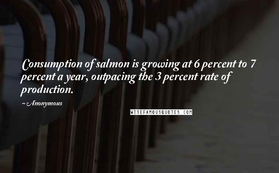 Anonymous Quotes: Consumption of salmon is growing at 6 percent to 7 percent a year, outpacing the 3 percent rate of production.