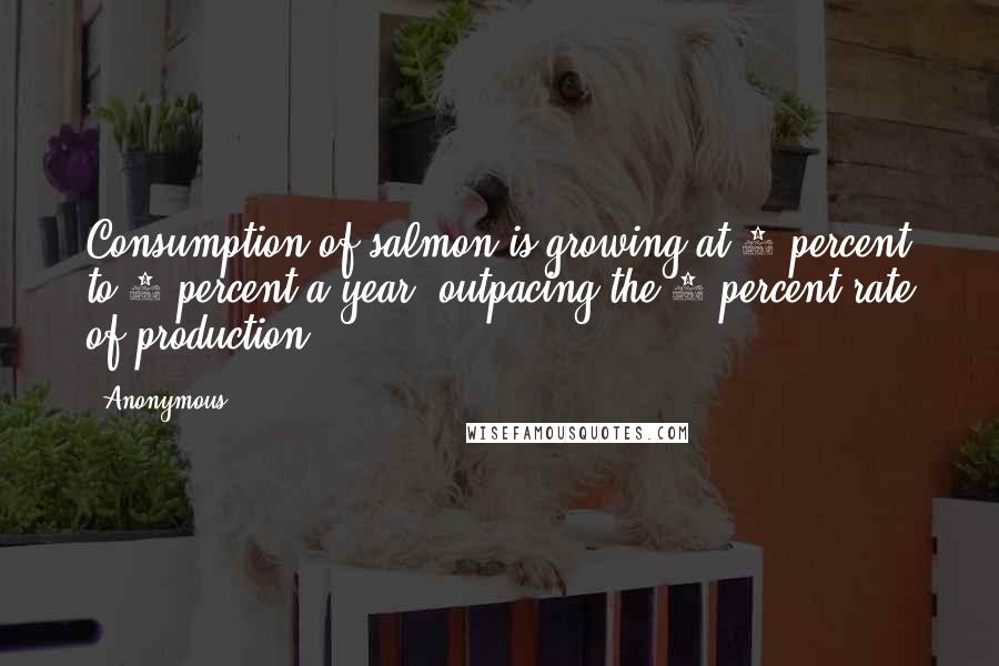 Anonymous Quotes: Consumption of salmon is growing at 6 percent to 7 percent a year, outpacing the 3 percent rate of production.