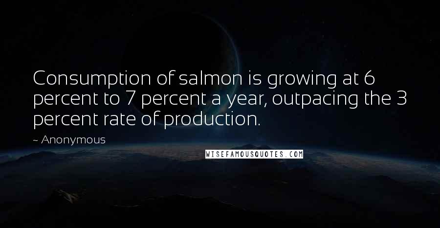 Anonymous Quotes: Consumption of salmon is growing at 6 percent to 7 percent a year, outpacing the 3 percent rate of production.