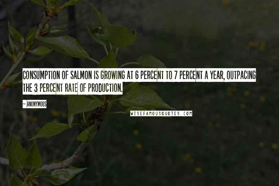 Anonymous Quotes: Consumption of salmon is growing at 6 percent to 7 percent a year, outpacing the 3 percent rate of production.