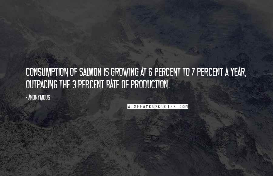 Anonymous Quotes: Consumption of salmon is growing at 6 percent to 7 percent a year, outpacing the 3 percent rate of production.