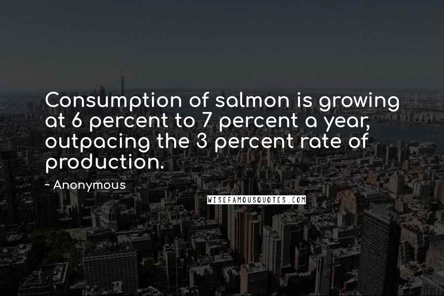 Anonymous Quotes: Consumption of salmon is growing at 6 percent to 7 percent a year, outpacing the 3 percent rate of production.