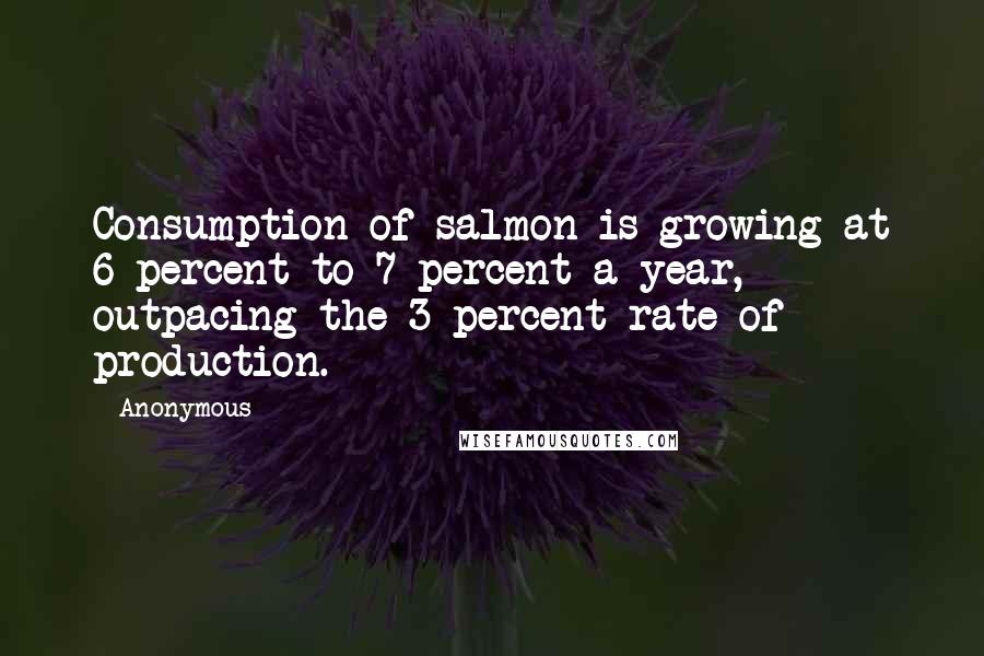 Anonymous Quotes: Consumption of salmon is growing at 6 percent to 7 percent a year, outpacing the 3 percent rate of production.