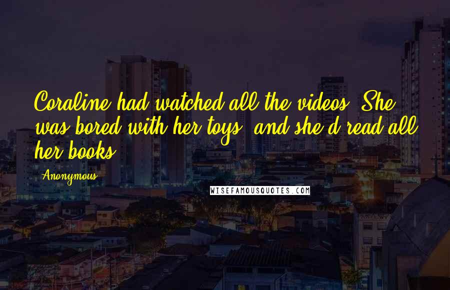 Anonymous Quotes: Coraline had watched all the videos. She was bored with her toys, and she'd read all her books.