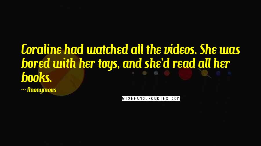 Anonymous Quotes: Coraline had watched all the videos. She was bored with her toys, and she'd read all her books.