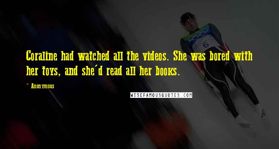 Anonymous Quotes: Coraline had watched all the videos. She was bored with her toys, and she'd read all her books.