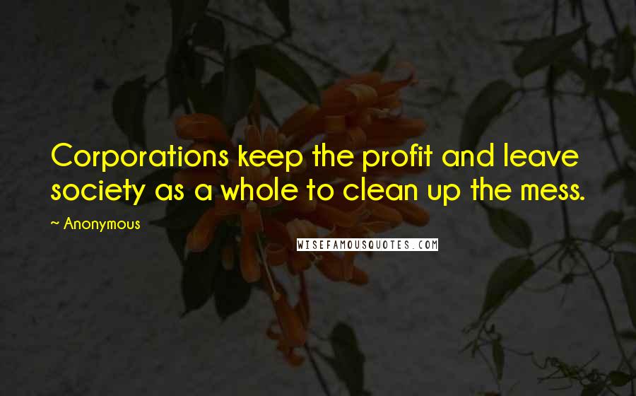 Anonymous Quotes: Corporations keep the profit and leave society as a whole to clean up the mess.