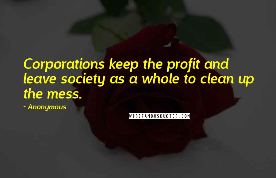 Anonymous Quotes: Corporations keep the profit and leave society as a whole to clean up the mess.