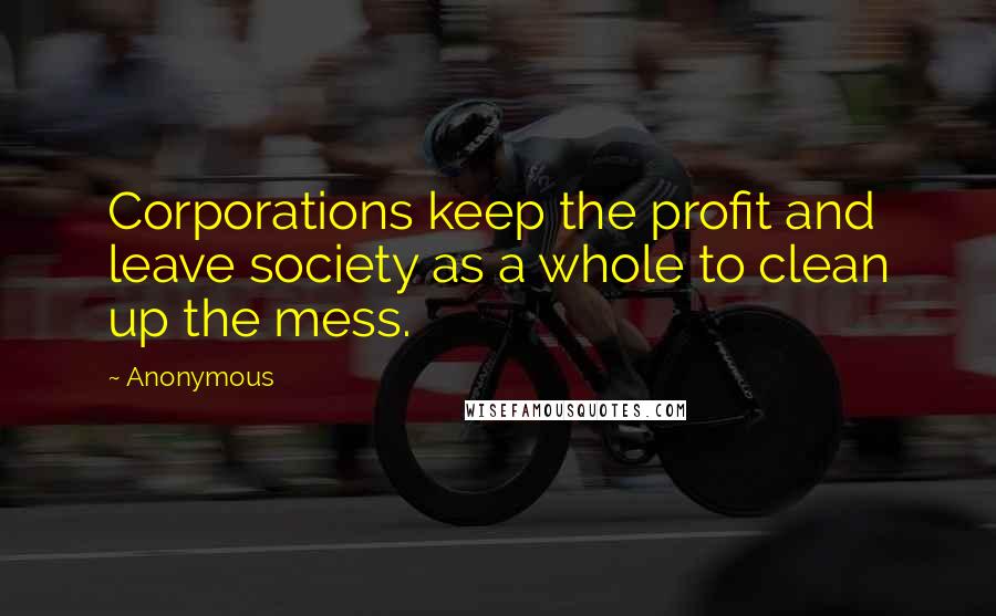 Anonymous Quotes: Corporations keep the profit and leave society as a whole to clean up the mess.