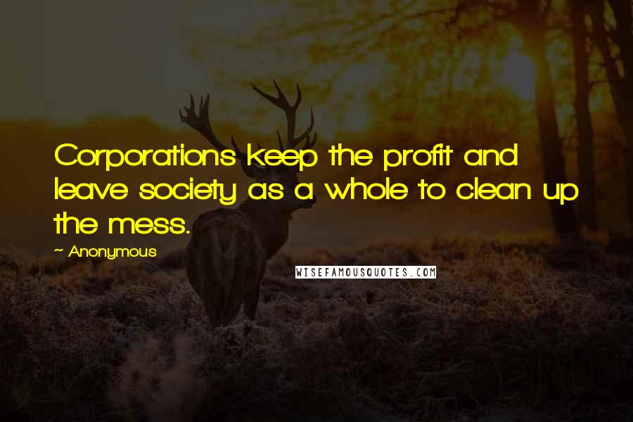 Anonymous Quotes: Corporations keep the profit and leave society as a whole to clean up the mess.