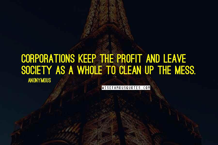 Anonymous Quotes: Corporations keep the profit and leave society as a whole to clean up the mess.