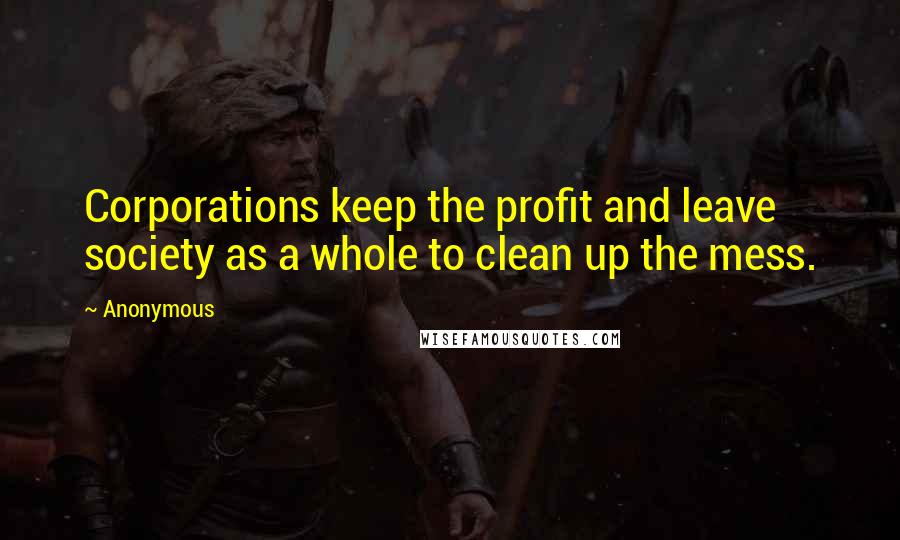 Anonymous Quotes: Corporations keep the profit and leave society as a whole to clean up the mess.