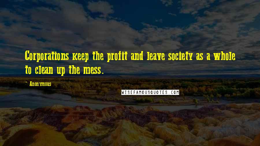 Anonymous Quotes: Corporations keep the profit and leave society as a whole to clean up the mess.