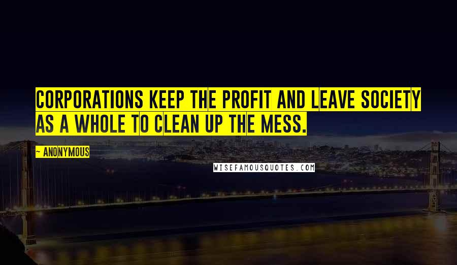 Anonymous Quotes: Corporations keep the profit and leave society as a whole to clean up the mess.