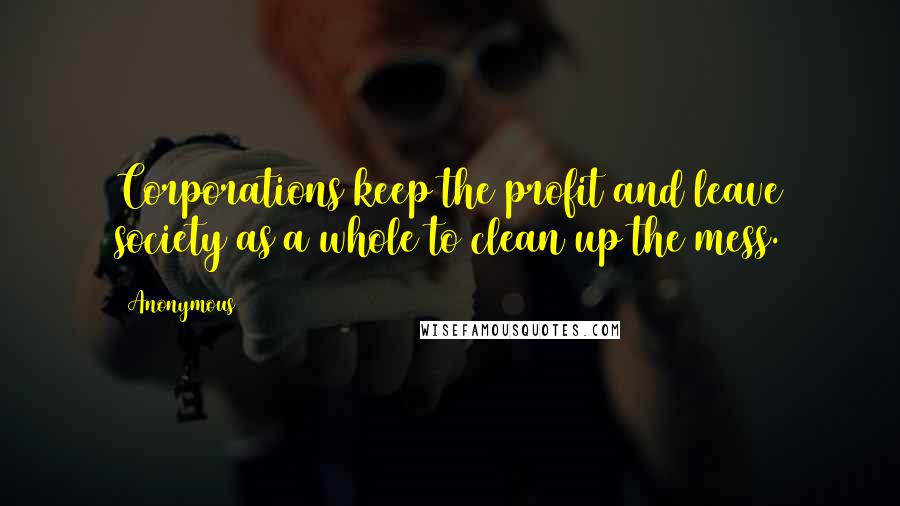 Anonymous Quotes: Corporations keep the profit and leave society as a whole to clean up the mess.