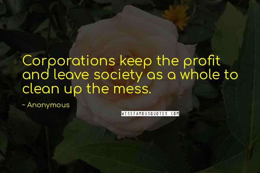 Anonymous Quotes: Corporations keep the profit and leave society as a whole to clean up the mess.