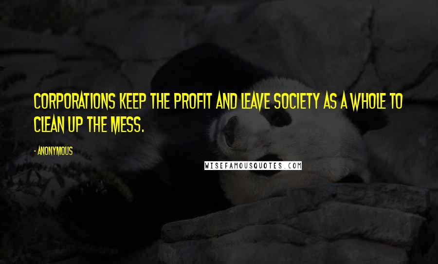 Anonymous Quotes: Corporations keep the profit and leave society as a whole to clean up the mess.