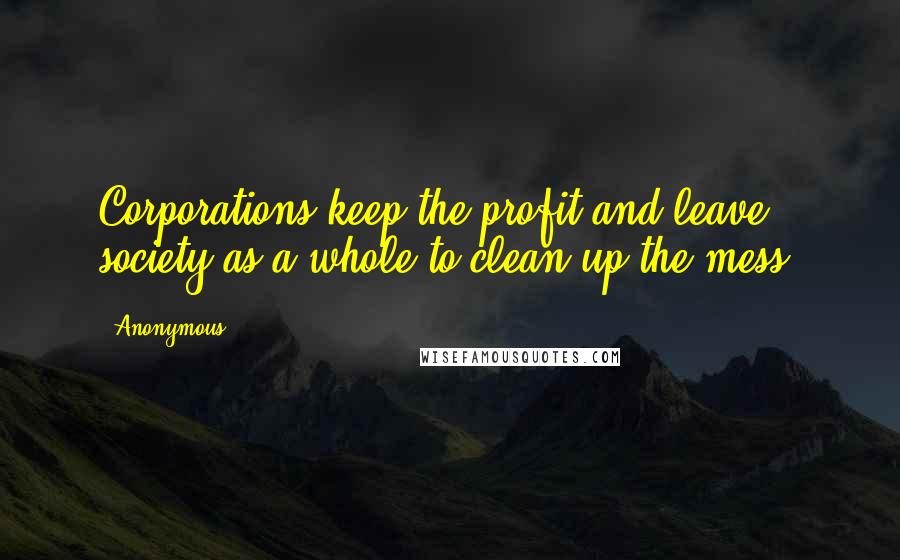 Anonymous Quotes: Corporations keep the profit and leave society as a whole to clean up the mess.