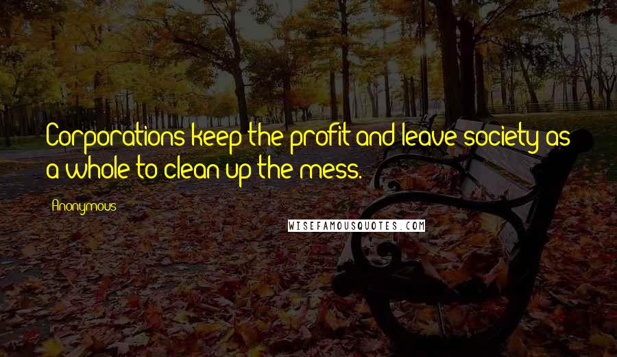 Anonymous Quotes: Corporations keep the profit and leave society as a whole to clean up the mess.