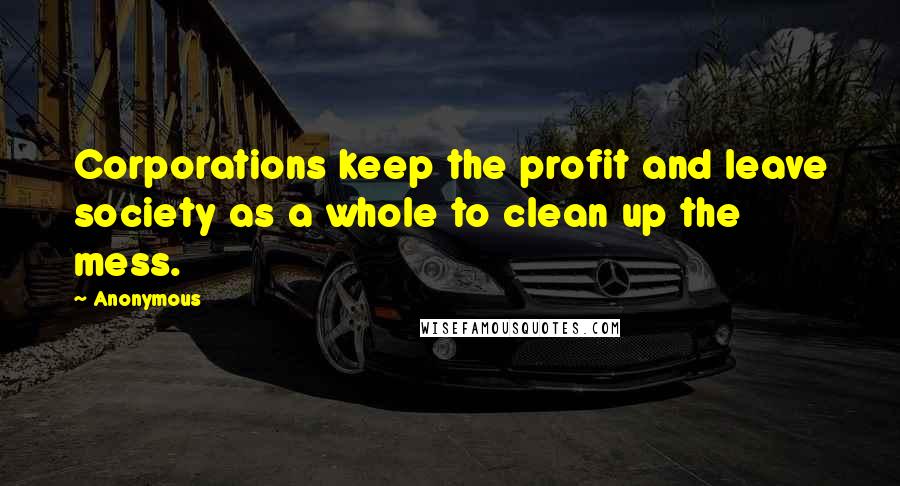 Anonymous Quotes: Corporations keep the profit and leave society as a whole to clean up the mess.