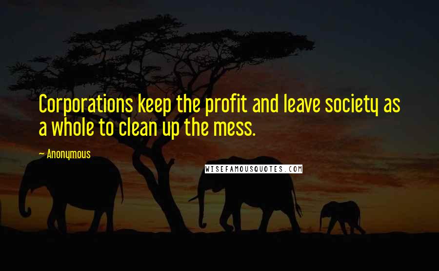 Anonymous Quotes: Corporations keep the profit and leave society as a whole to clean up the mess.