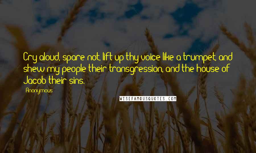 Anonymous Quotes: Cry aloud, spare not, lift up thy voice like a trumpet, and shew my people their transgression, and the house of Jacob their sins.