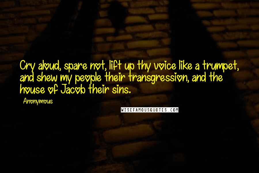 Anonymous Quotes: Cry aloud, spare not, lift up thy voice like a trumpet, and shew my people their transgression, and the house of Jacob their sins.