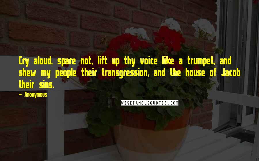 Anonymous Quotes: Cry aloud, spare not, lift up thy voice like a trumpet, and shew my people their transgression, and the house of Jacob their sins.