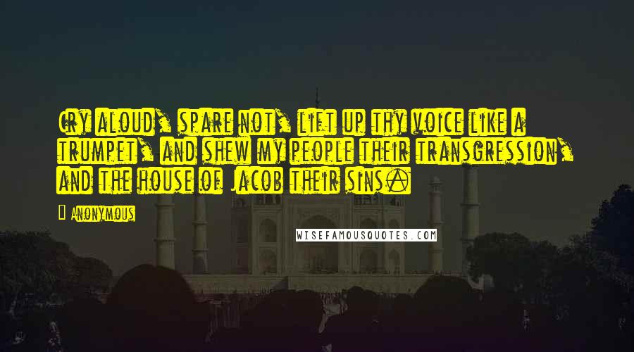 Anonymous Quotes: Cry aloud, spare not, lift up thy voice like a trumpet, and shew my people their transgression, and the house of Jacob their sins.