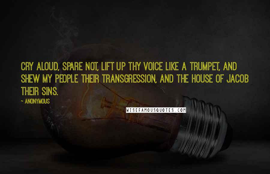 Anonymous Quotes: Cry aloud, spare not, lift up thy voice like a trumpet, and shew my people their transgression, and the house of Jacob their sins.