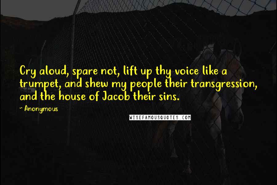 Anonymous Quotes: Cry aloud, spare not, lift up thy voice like a trumpet, and shew my people their transgression, and the house of Jacob their sins.