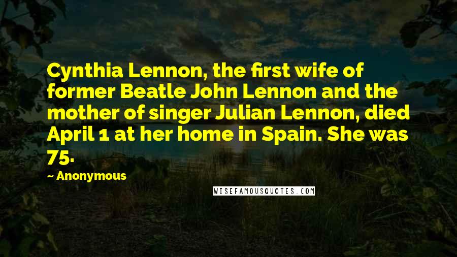 Anonymous Quotes: Cynthia Lennon, the first wife of former Beatle John Lennon and the mother of singer Julian Lennon, died April 1 at her home in Spain. She was 75.