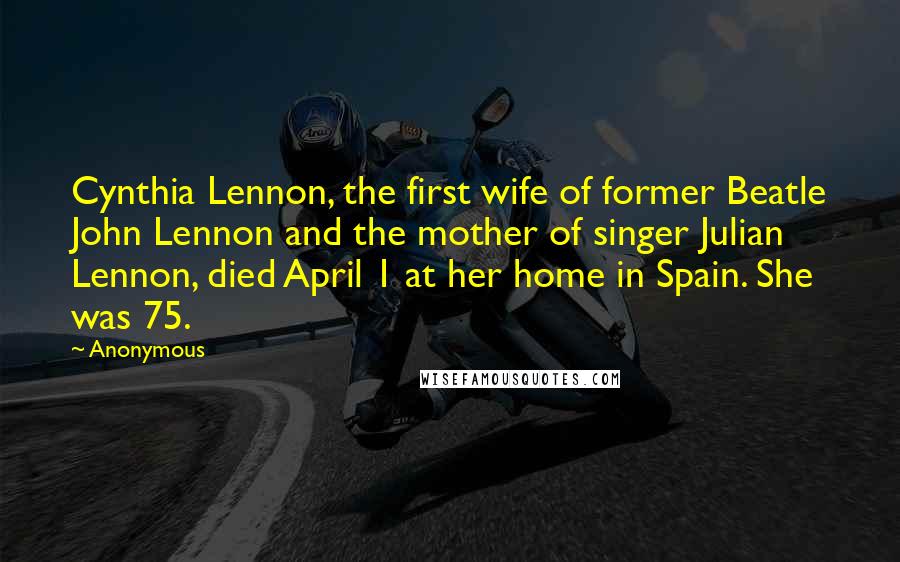 Anonymous Quotes: Cynthia Lennon, the first wife of former Beatle John Lennon and the mother of singer Julian Lennon, died April 1 at her home in Spain. She was 75.