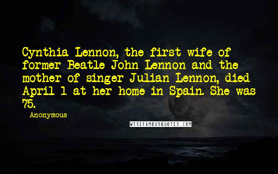 Anonymous Quotes: Cynthia Lennon, the first wife of former Beatle John Lennon and the mother of singer Julian Lennon, died April 1 at her home in Spain. She was 75.