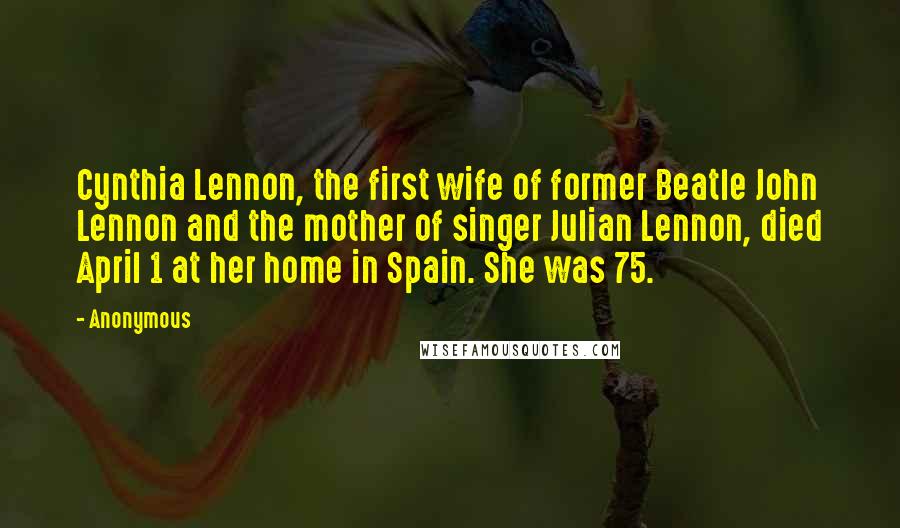 Anonymous Quotes: Cynthia Lennon, the first wife of former Beatle John Lennon and the mother of singer Julian Lennon, died April 1 at her home in Spain. She was 75.