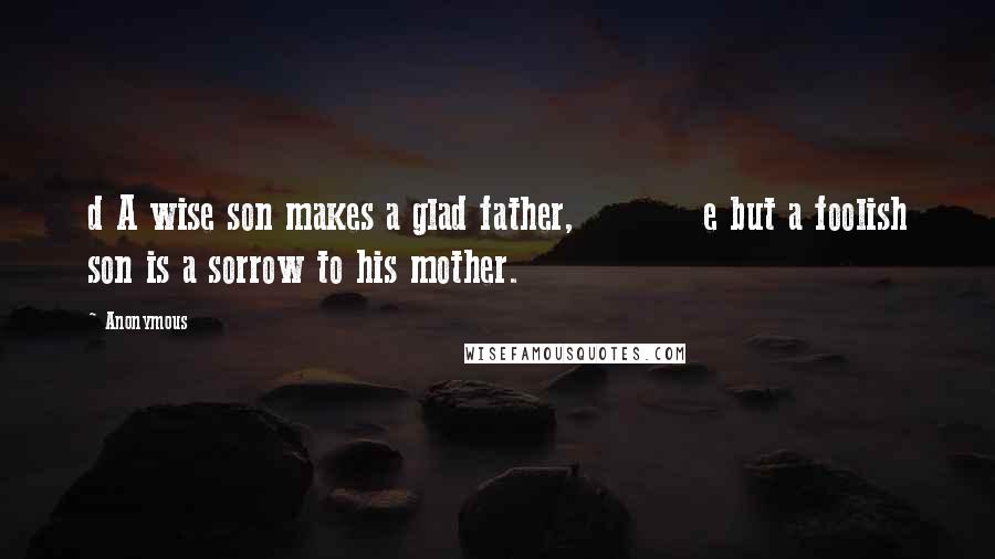 Anonymous Quotes: d A wise son makes a glad father,          e but a foolish son is a sorrow to his mother.