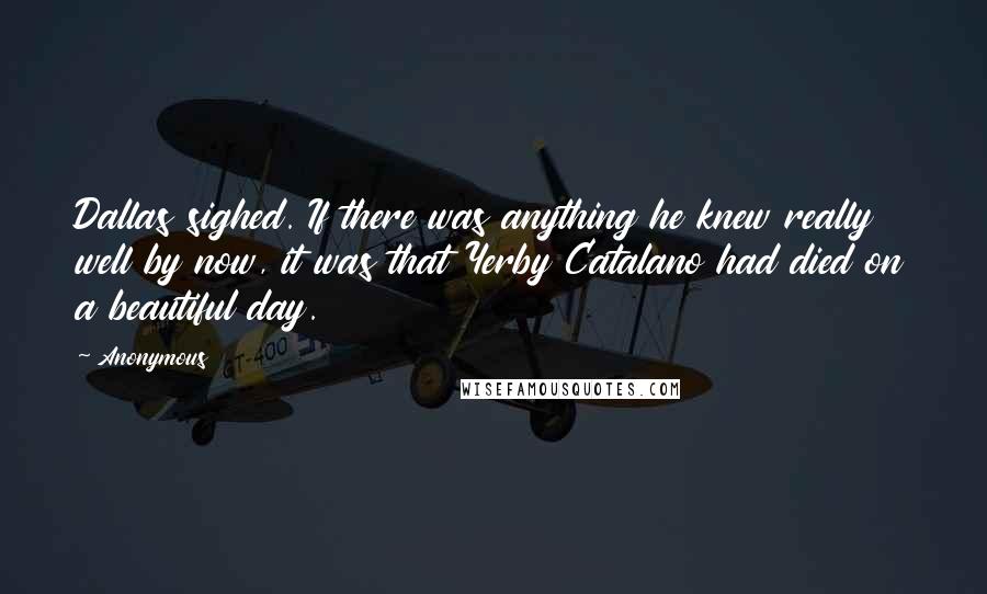 Anonymous Quotes: Dallas sighed. If there was anything he knew really well by now, it was that Yerby Catalano had died on a beautiful day.